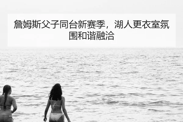 詹姆斯父子同台新赛季,湖人更衣室氛围和谐融洽