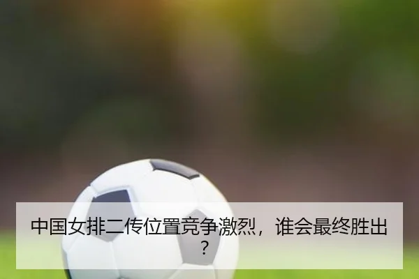 中国女排二传位置竞争激烈,谁会最终胜出?